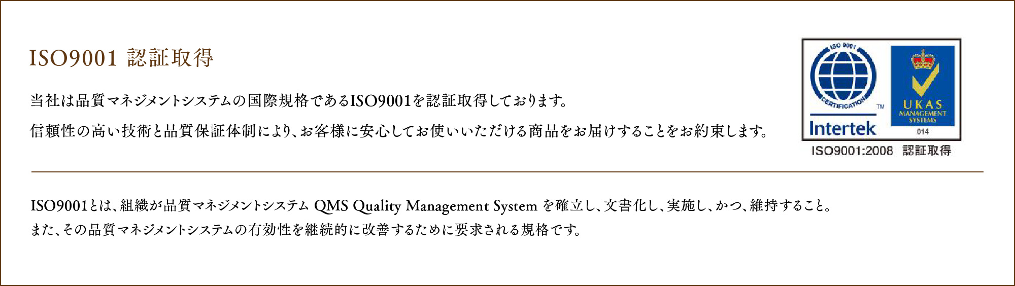 ISO9001 認証取得 当社は品質マネジメントシステムの国際規格であるISO9001 を認証取得しております。
				信頼性の高い技術と品質保証体制により、お客様に安心してお使いいただける商品をお届けすることをお約束します。ISO9001とは、組織が品質マネジメントシステム QMS Quality Management System を確立し、文書化し、実施し、かつ、維持すること。また、その品質マネジメントシステムの有効性を継続的に改善するために要求される規格です。