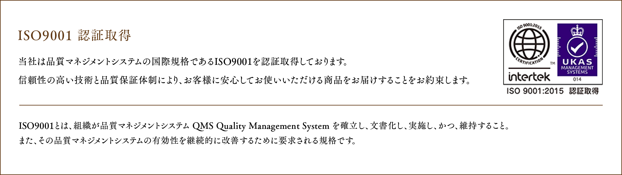 ISO9001 認証取得 当社は品質マネジメントシステムの国際規格であるISO9001 を認証取得しております。
				信頼性の高い技術と品質保証体制により、お客様に安心してお使いいただける商品をお届けすることをお約束します。ISO9001とは、組織が品質マネジメントシステム QMS Quality Management System を確立し、文書化し、実施し、かつ、維持すること。また、その品質マネジメントシステムの有効性を継続的に改善するために要求される規格です。
