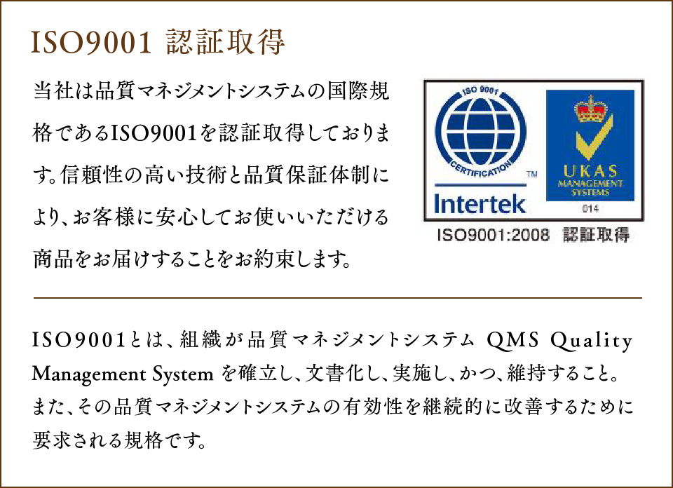 ISO9001 認証取得 当社は品質マネジメントシステムの国際規格であるISO9001 を認証取得しております。
				信頼性の高い技術と品質保証体制により、お客様に安心してお使いいただける商品をお届けすることをお約束します。ISO9001とは、組織が品質マネジメントシステム QMS Quality Management System を確立し、文書化し、実施し、かつ、維持すること。また、その品質マネジメントシステムの有効性を継続的に改善するために要求される規格です。