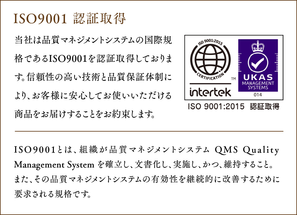 ISO9001 認証取得 当社は品質マネジメントシステムの国際規格であるISO9001 を認証取得しております。
				信頼性の高い技術と品質保証体制により、お客様に安心してお使いいただける商品をお届けすることをお約束します。ISO9001とは、組織が品質マネジメントシステム QMS Quality Management System を確立し、文書化し、実施し、かつ、維持すること。また、その品質マネジメントシステムの有効性を継続的に改善するために要求される規格です。